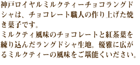 神戸ロイヤルミルクティーチョコラングドシャは、チョコレート職人の作り上げた焼き菓子です。
ミルクティ風味のチョコレートと紅茶葉を練り込んだラングドシャ生地。優雅に広がるミルクティーの風味をご堪能くいださい。